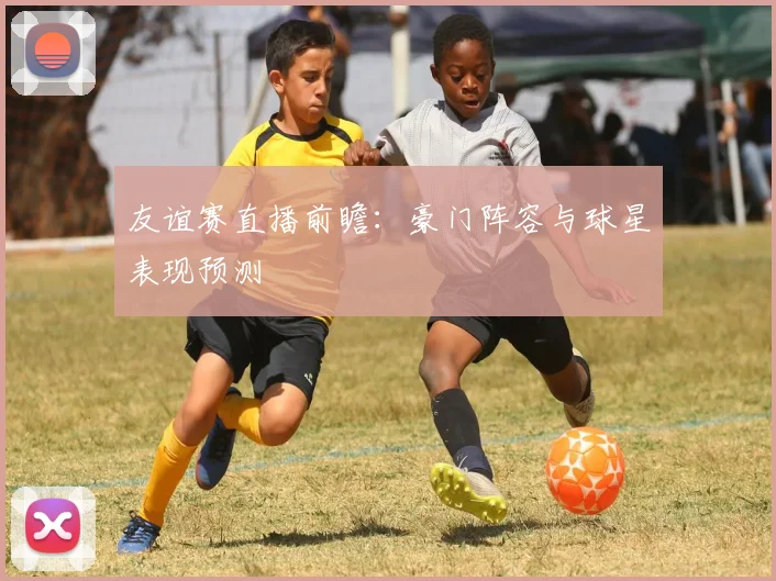友谊赛直播前瞻：豪门阵容与球星表现预测