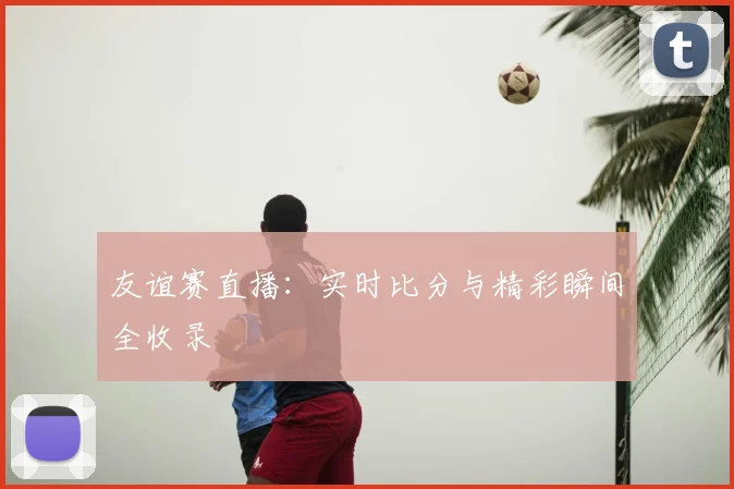 友谊赛直播：实时比分与精彩瞬间全收录