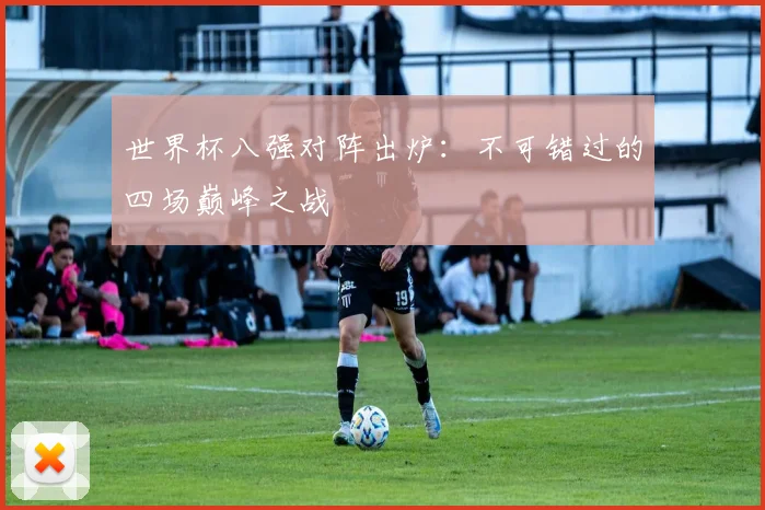 世界杯八强对阵出炉：不可错过的四场巅峰之战
