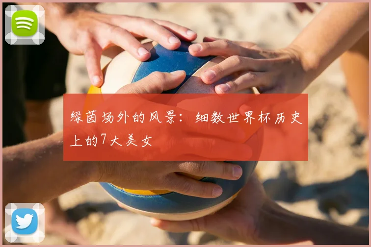绿茵场外的风景：细数世界杯历史上的7大美女