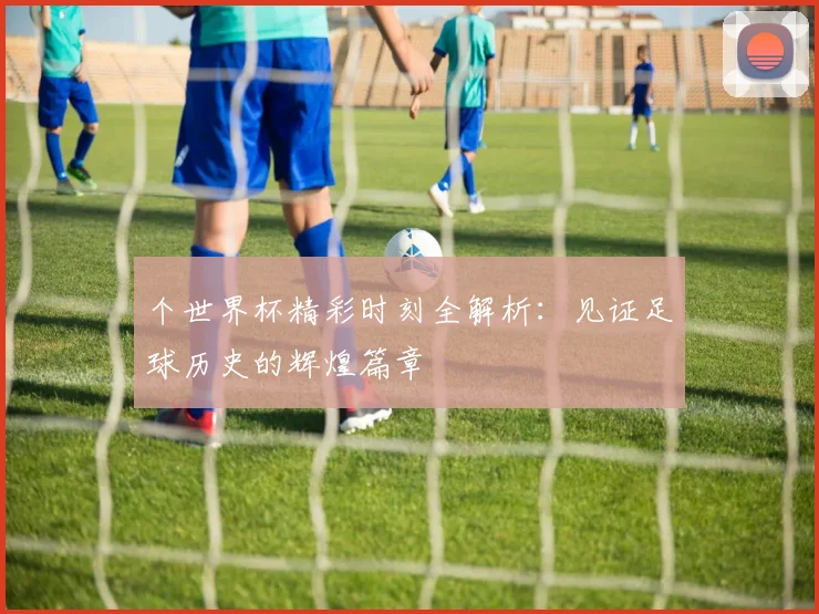 个世界杯精彩时刻全解析：见证足球历史的辉煌篇章