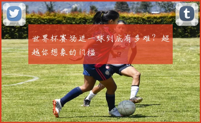 世界杯赛场进一球到底有多难？超越你想象的门槛