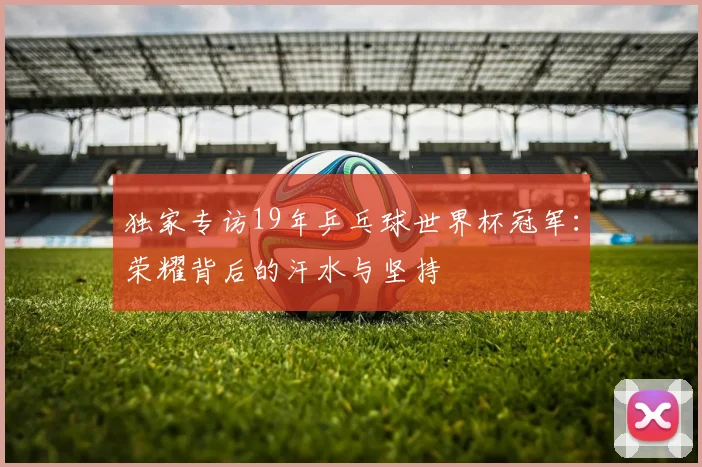 独家专访19年乒乓球世界杯冠军：荣耀背后的汗水与坚持