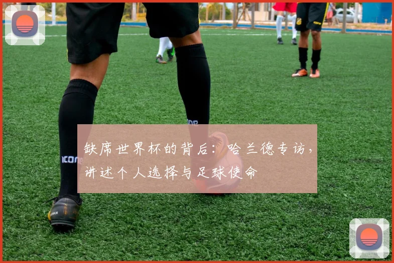 缺席世界杯的背后：哈兰德专访，讲述个人选择与足球使命
