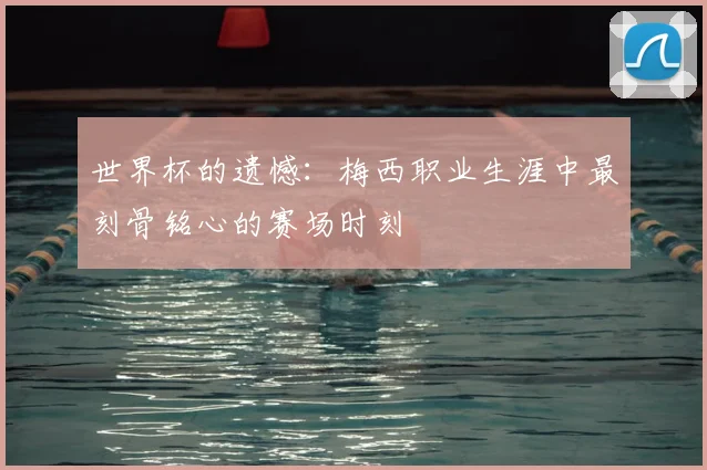 世界杯的遗憾：梅西职业生涯中最刻骨铭心的赛场时刻