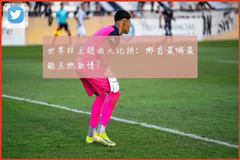 世界杯主题曲大比拼：哪首最嗨最能点燃激情？