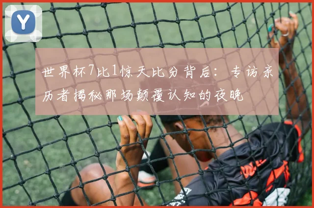 世界杯7比1惊天比分背后：专访亲历者揭秘那场颠覆认知的夜晚