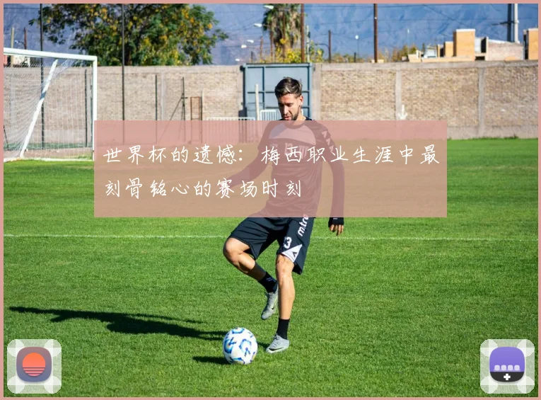 世界杯的遗憾：梅西职业生涯中最刻骨铭心的赛场时刻