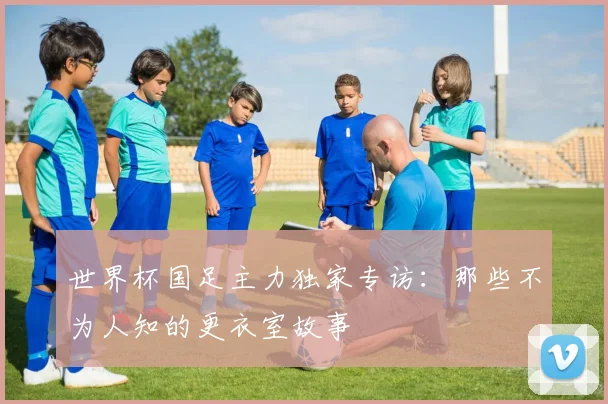 世界杯国足主力独家专访:那些不为人知的更衣室故事