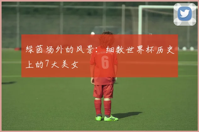 绿茵场外的风景：细数世界杯历史上的7大美女