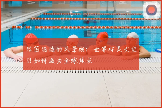 绿茵场边的风景线：世界杯美女宝贝如何成为全球焦点
