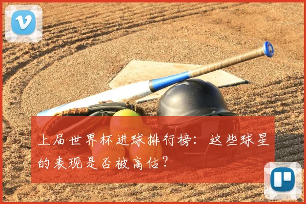 上届世界杯进球排行榜:这些球星的表现是否被高估?