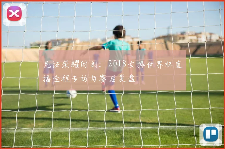 见证荣耀时刻：2018女排世界杯直播全程专访与赛后复盘