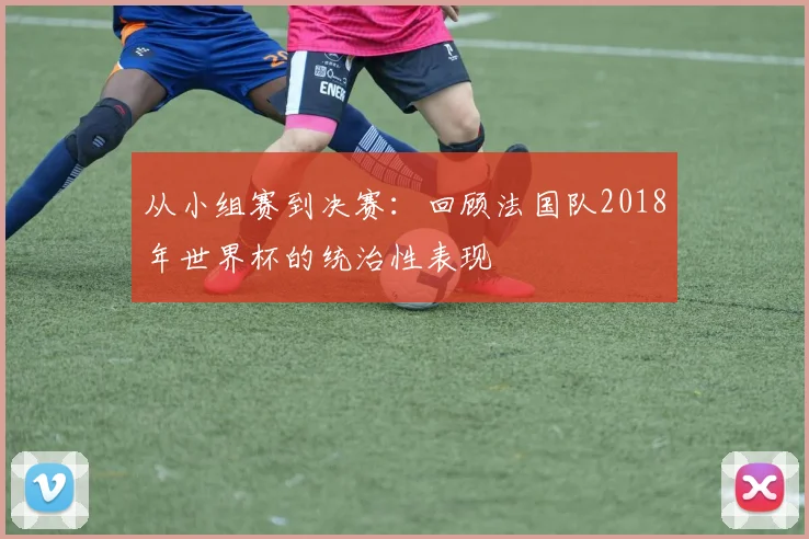 从小组赛到决赛：回顾法国队2018年世界杯的统治性表现