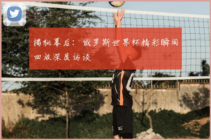 揭秘幕后:俄罗斯世界杯精彩瞬间回放深度访谈