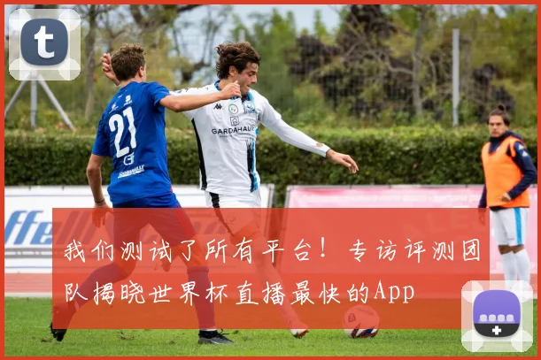 我们测试了所有平台！专访评测团队揭晓世界杯直播最快的App