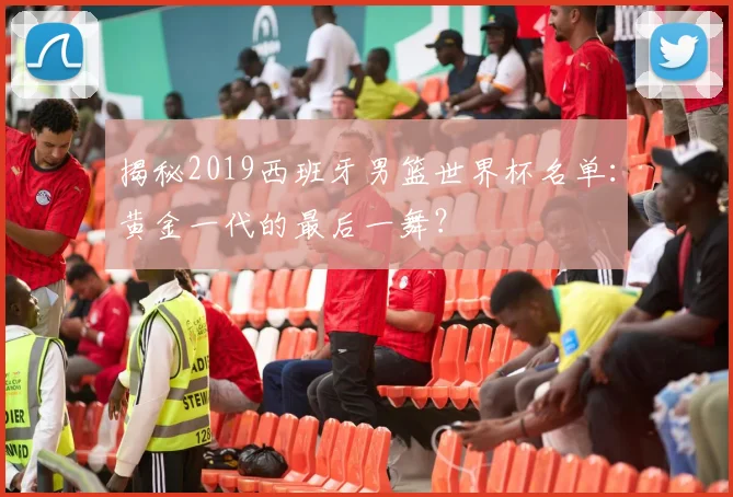 揭秘2019西班牙男篮世界杯名单:黄金一代的最后一舞?