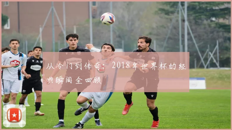 从冷门到传奇：2018年世界杯的经典瞬间全回顾