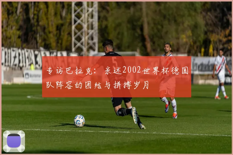 专访巴拉克:亲述2002世界杯德国队阵容的团结与拼搏岁月