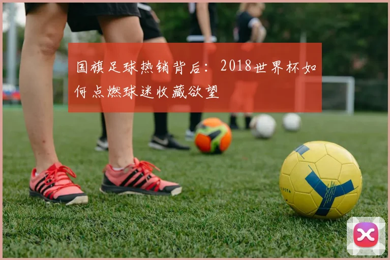 国旗足球热销背后:2018世界杯如何点燃球迷收藏欲望