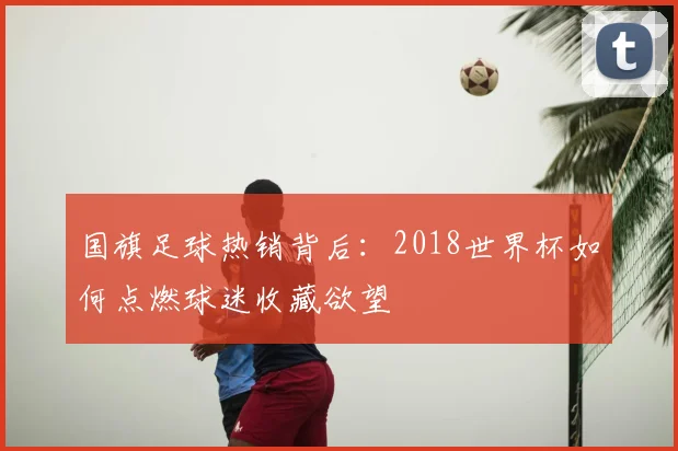 国旗足球热销背后:2018世界杯如何点燃球迷收藏欲望