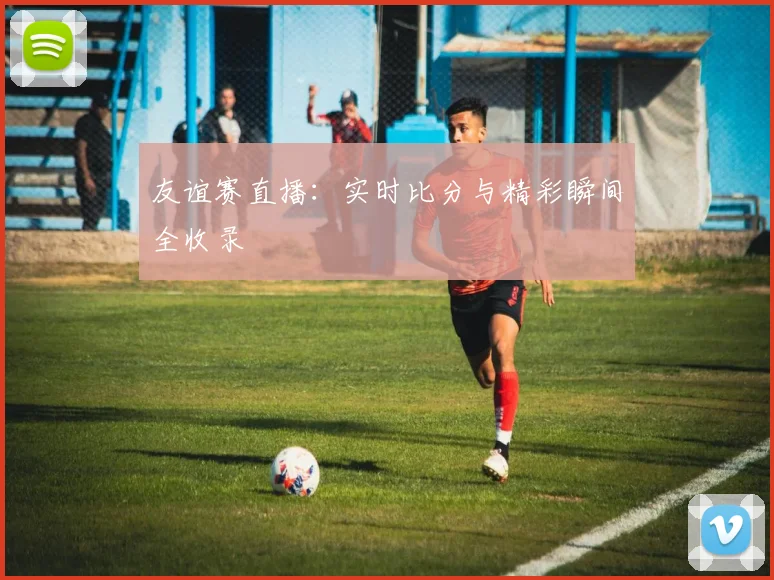 友谊赛直播：实时比分与精彩瞬间全收录