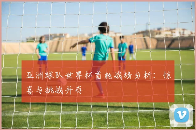 亚洲球队世界杯首轮战绩分析：惊喜与挑战并存