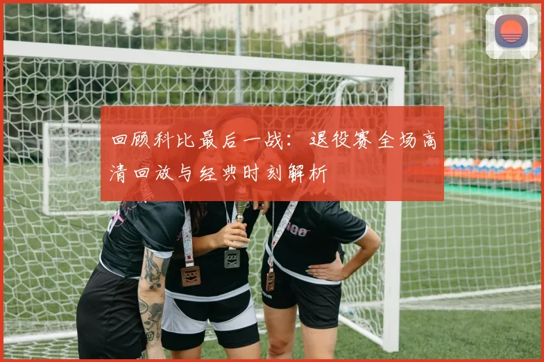 回顾科比最后一战：退役赛全场高清回放与经典时刻解析